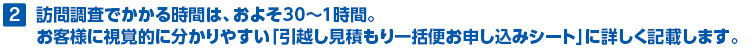 2.訪問調査でかかる時間は、およそ30～1時間。お客様に視覚的に分かりやすい「引越し見積もり一括便お申し込みシート」に詳しく記載します。