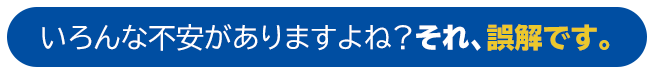 いろんな不安がありますよね？それ、誤解です