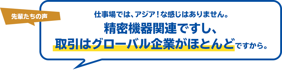 先輩たちの声 仕事場では、アジア！な感じはありません。精密機器関連ですし、取引はグローバル企業がほとんどですから。