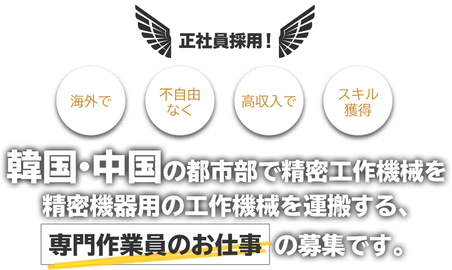 正社員採用！ 海外で 不自由なく 高収入で スキル獲得 韓国・中国の都市部で精密工作機械を精密機器用の工作機械を運搬する専門作業員のお仕事の募集です。